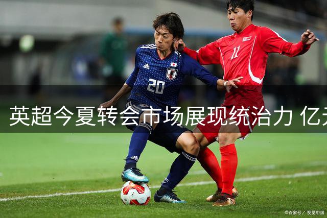 英超今夏转会市场展现统治力 亿元引援与升班马实力碾压其他联赛