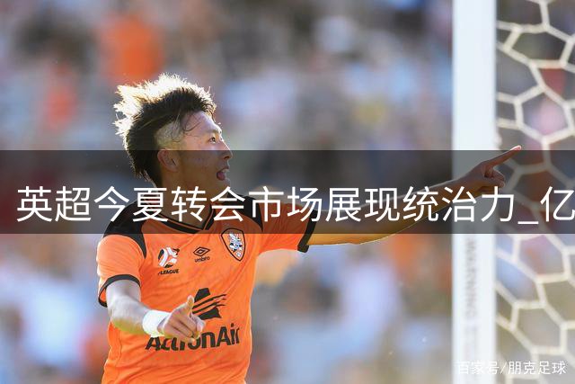 英超今夏转会市场展现统治力 亿元引援与升班马实力碾压其他联赛